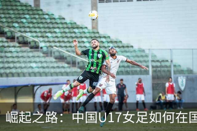 崛起之路：中国U17女足如何在国际赛场上逆袭强敌美国
